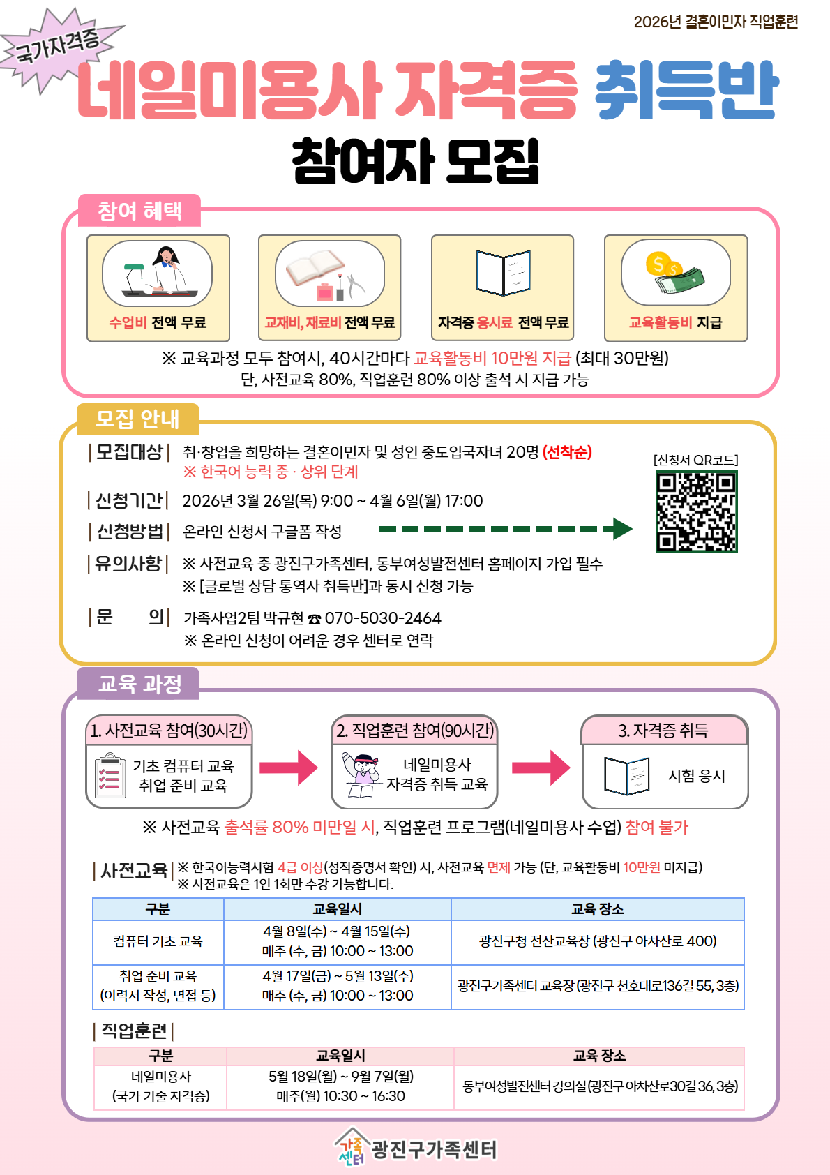 국가자격증 2026년 결혼이민자 직업훈련  네일미용사 자격증 취득반 참여자 모집  참여 혜택 수업비 전액 무료 교재비, 재료비 전액 무료 자격증 응시료 전액 무료 교육활동비 지급  ※ 교육과정 모두 참여시, 40시간마다 교육활동비 10만원 지급 (최대 30만원) 단, 사전교육 80%, 직업훈련 80% 이상 출석 시 지급 가능  모집 안내 | 모집대상 | 취&middot;창업을 희망하는 결혼이민자 및 성인 중도입국자녀 20명 (선착순) ※ 한국어 능력 중&middot;상위 단계  | 신청기간 | 2026년 3월 26일(목) 9:00 ~ 4월 6일(월) 17:00  | 신청방법 | 온라인 신청서 구글폼 작성  | 유의사항 | ※ 사전교육 중 광진구가족센터, 동부여성발전센터 홈페이지 가입 필수 ※ [글로벌 상담 통역사 취득반]과 동시에 신청 가능  | 문의 | 가족사업2팀 박규현 ☎ 070-5030-2464 ※ 온라인 신청이 어려운 경우 센터로 연락  [신청서 QR코드]  교육 과정 1. 사전교육 참여(30시간) 기초 컴퓨터 교육 취업 준비 교육  2. 직업훈련 참여(90시간) 네일미용사 자격증 취득 교육  3. 자격증 취득 시험 응시  ※ 사전교육 출석률 80% 미만 시, 직업훈련 프로그램(네일미용사 수업) 참여 불가  | 사전교육 | ※ 한국어능력시험 4급 이상(성적증명서 확인) 시, 사전교육 면제 가능 (단, 교육활동비 10만원 미지급) ※ 사전교육은 1인 1회만 수강 가능합니다.  구분 / 교육일시 / 교육 장소 컴퓨터 기초 교육 4월 8일(수) ~ 4월 15일(수) 매주 (수, 금) 10:00 ~ 13:00 광진구청 전산교육장 (광진구 아차산로 400)  취업 준비 교육 (이력서 작성, 면접 등) 4월 17일(금) ~ 5월 13일(수) 매주 (수, 금) 10:00 ~ 13:00 광진구가족센터 교육장 (광진구 천호대로136길 55, 3층)  | 직업훈련 | 구분 / 교육일시 / 교육 장소 네일미용사 (국가 기술 자격증) 5월 18일(월) ~ 9월 7일(월) 매주(월) 10:30 ~ 16:30 동부여성발전센터 강의실 (광진구 아차산로30길 36, 3층)  광진구가족센터